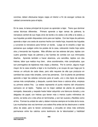 LA EDUCACION DEL
NIÑO SAMOANO
444
conchas; deben efectuarse largos viajes al interior a fin de escoger corteza de
calidad conveniente para el tejido.
En la casa, la tarea principal de la joven es aprender a tejer. Tiene que dominar
varias técnicas diferentes. Primero aprende a tejer ramas de palmera; la
nervadura central de sus hojas sirve de borde a la cesta o de orilla a la estera, y
sus hojuelas ya están dispuestas como para ser tejidas. Con las hojas de palmera
aprende a tejer una cesta de acarreo hecha con media hoja, trazando las hojuelas
y curvando la nervadura para formar un borde. Luego se le enseña a tejer las
persianas que cuelgan entre los postes de la casa, colocando media hoja sobre
otra y trenzando las hojuelas. Más difíciles son las esteras del piso, tejidas con
cuatro grandes hojas de palmera y las fuentes de comida con sus intrincados
diseños. Aprende también a hacer abanicos, uno sencillos, tejidos con dos
hebras, labor que realiza muy bien; otros acordonados, más complicados, que
son prerrogativa de tejedoras más viejas y diestras. Por lo común, alguna mujer
mayor de la casa enseña a tejer a la muchacha y se ocupa de que haga por lo
menos un artículo de cada clase, pero sólo requiere de ella que produzca en
cantidad las cosas más simples, como las persianas. Con la planta de pandánea
aprende a tejer las esteras comunes para el suelo, uno o dos tipos de esteras
camas más complicadas, y después, cuando tiene trece o catorce años, empieza
su primera estera fina. La estera representa el punto máximo del virtuosismo
samoano en el tejido. Tejidas con la mejor calidad de planta de pandánea
remojada, desecada y raspada hasta haber adquirido una blancura dorada y una
delgadez de papel, con hebras que tienen más o menos cuatro milímetros de
ancho, se tarda uno o dos años en terminarlas, y son tan suaves y flexibles como
el lino. Forman la unidad de valor y deben incluirse siempre en la dote de la novia.
Las muchachas rara vez terminan una estera fina antes de los diecinueve o veinte
años de edad, pero la tienen comenzada, y envuelta en otras más ordinaria
permanece entre los cabrios como testimonio de la laboriosidad y habilidad
 