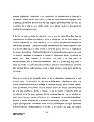 LA EDUCACION DEL
NIÑO SAMOANO
445
manual de la joven. Se enseña a las muchachas los rudimentos de la fabricación
de tela de corteza; saben seleccionar y cortas las varas de morera de papel, pelar
la corteza, abatanarla después que ha sido raspada por manos más expertas. El
modelado de la tela con una tablilla patrón o por dibujo a pulso se deja para los
adultos de más experiencias.
A través de este período de educación más o menos sistemática, las jóvenes
mantienen un equilibrio muy delicado entre la reputación que les da el poseer un
mínimum necesario de conocimientos y un virtuosismo que plantearía exigencias
demasiado gravosas. Las oportunidades de matrimonio de una muchacha se ven
muy disminuidas si por la aldea circula el rumor de que es perezosa e inepta para
las tareas domesticas. Realiza el tejido rutinario, especialmente persianas y cesta
de acarreo. Ayuda en el trabajo de la plantación y la cocina, teje un poquito de su
estera fina. Pero desecha el virtuosismo así como toda otra clase de
responsabilidad, con el invariable comentario “Laititi a’ u” (“Pero soy muy joven”).
Todo su interés se vuelca hacia las aventuras sexuales clandestinas; se contenta
con efectuar tareas rudimentarias, como lo hace también, hasta cierto punto, su
hermano.
Pero al muchacho de diecisiete años no se lo abandona pasivamente a sus
propias ideas. Ha aprendido los rudimentos de la pesca, sabe llevar a salvo una
canoa zozobrante al arrecife o manejar el canalete de popa de un bote de pescar.
Sabe plantar taro, transplantar cocos o pelarlos sobre una estaca y sacar la pulpa
de una sola cuchillada, diestra y rápida. A los diecisiete o dieciocho años es
introducido en la Aumaga, sociedad de los hombres jóvenes y de los adultos sin
título, grupo llamado no con eufemismo sino seriamente: “la energía de la aldea”.
Aquí se lo vuelve eficiente por la rivalidad, el precepto y el ejemplo. Los jefes más
viejos que vigilan las actividades de la Aumaga contemplan con igual severidad
toda reincidencia y toda precocidad indebida. El prestigio de su grupo es siempre
 
