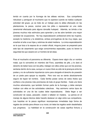 LA EDUCACION DEL
NIÑO SAMOANO
446
tenido en cuenta por la Aumaga de las aldeas vecinas. Sus compañeros
ridiculizan y persiguen al muchacho que no aparece cuando se realiza cualquier
actividad del grupo, ya se trate de un trabajo para la aldea efectuado en las
plantaciones, la pesca, cocinar para los jefes o representar en una visita
ceremonial efectuada para alguna doncella huésped. Además, se brinda a los
jóvenes muchos más estímulos para aprender y se les abre también una mayor
variedad de ocupaciones. No hay especialización profesional entre las mujeres,
excepto la medicina y la obstetricia, ambas prorrogativas de las muy viejas, que
enseñan el arte a sus hijas y sobrinas de edad mediana. La única especialización
es la que toca a la esposa de un orador oficial, ninguna joven se preparará para
este tipo de cesamiento que exige conocimientos especiales, pues no tienen la
seguridad de que cesará con un hombre de tal clase.
Para el muchacho el panorama es diferente. Espera tener algún día un nombre
matai, que lo convertirá en miembro del Fono, asamblea de jefe, y le dará el
derecho de beber kava con los jefes, trabajar con ellos antes que con los jóvenes,
sentarse dentro de la casa, aunque un nuevo título es sólo de la jerarquía entre los
postes y no de suficiente importancia como para otorgarle el derecho de posesión
de un poste para apoyar su espalda. Pero rara vez se siente absolutamente
seguro de lograr tal nombre. Cada familia posee varios de estos títulos que
confiere a los jóvenes más promisores de todo el grupo familiar. Cada uno tiene
muchos adversarios, que también forman parte de la Aumaga, y debe siempre
rivalizar con ellos en las actividades colectivas. Hay asimismo varios tipos de
actividades en una de las cuales debe especializarse. Debe llegar a ser
constructor de casas, pescador, orador o tallador en madera. La pericia en el
manejo de alguna técnica debe hacerlo destacar en algo entre sus compañeros.
Las hazañas en la pesca significan recompensas inmediatas bajo forma de
regalos de comida para ofrecer a su novia; sin telas los regalos serán desdeñados
sus progresos. La habilidad en la construcción de casas significa fortuna y
 