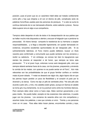 LA EDUCACION DEL
NIÑO SAMOANO
447
posición, pues el joven que es un carpintero hábil debe ser tratado cortésmente
como jefe y hay que dirigirse a él con el idioma de jefe, complicada serie de
palabras honoríficas usadas para las personas de jerarquía. Y a esto se suma la
continua demanda de no ser demasiado eficiente, sobre saliente o precoz. Nunca
debe superar sino en algo a sus compañeros.
Tampoco debe despertar el odio de éstos ni la desaprobación de sus padres que
se hallan mucho más dispuestos a alentar y excusar el holgazán que a perdonar la
precocidad. Al mismo tiempo comparte la resistencia de su hermana a aceptar
responsabilidades, y si llega a descollar ligeramente, sin quedar demasiado en
evidencia, encuentra excelentes oportunidades de ser designado jefe. Si es
suficientemente talentoso, el Fono mismo puede deliberar, buscar un título
vacante para conferírselo y comunicarle que puede sentarse con los ancianos y
recibir su sabiduría. Y sin embargo, se conoce tan bien la repugnancia que
sienten los jóvenes al responder a tal honor, que siempre se toma esta
precaución: “Y si el joven huye, entonces nunca será designado jefe, sino que
siempre deberá sentarse fuera de la casa, con los jóvenes, preparando y sirviendo
la comida de los matais, con quienes no se puede sentar en el Fono”, Aún más
relevantes son las probabilidades de que el grupo familiar confiera un nombre
matai al joven dotado. Y matai se desearía ser algún día, algún lejano día en que
las piernas hayan perdido un poco de flexibilidad y el corazón el justo por la
diversión y la danza. Como me dijo un jefe de veintisiete años: “He sido jefe sólo
durante cuatro año, y mire, mis cabellos están grises, aunque en Samoa el cabello
se torna gris muy lentamente, no en la juventud como entre los hombres blancos.
Pero siempre debo obrar como si fuera viejo. Debo caminar gravemente y con
paso medio. No puedo bailar, excepto en las ocasiones más solemnes, ni puedo
jugar con los jóvenes. Los ancianos de sesenta años son mis compañeros y
acechan todas mis palabras, o sea que cometa un error. Treinta y una personas
viven en mi casa. Para ellas debo trazar planes, encontrarles comida y ropa,
 