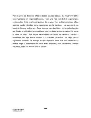LA EDUCACION DEL
NIÑO SAMOANO
449
Pero la joven de diecisiete años no desea casarse todavía. Es mejor vivir como
una muchacha sin responsabilidades, y con una rica variedad de experiencias
emocionales. Este es el mejor período de su vida. Hay tantos inferiores a ella a
quienes puede intimidas, como superiores que la tiranizan. Lo que pierde en
prestigio, lo gana en libertad. Cuida poco de los más chicos. No le duelen los ojos
por fijarlos en el tejido ni su espalda se quiebra, doblada durante todo el día sobre
la tabla de tapa. Las largas expediciones en busca de pescado, comida y
materiales para tejer le dan amplias oportunidades para citas. La mejor pericia
significaría aumento de trabajo, lo que implicaría tener que vivir encerrada y
demás llegar a casamiento en edad más temprana; y el casamiento, aunque
inevitable, debe ser diferido todo lo posible.
 
