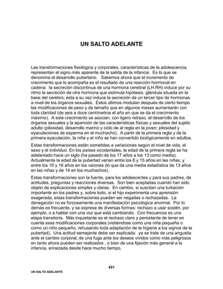 UN SALTO ADELANTE
451
UN SALTO ADELANTE
Las transformaciones fisiológica y corporales, características de la adolescencia,
representan el signo más aparente de la salida de la infancia. Es lo que se
denomina el desarrollo pubertario. Sabemos ahora que el incremento de
crecimiento que lo acompaña es el resultado de una reacción hormonal en
cadena: la secreción discontinua de una hormona cerebral (LH.RH) induce por su
ritmo la secreción de otra hormona que estimula hipótesis, glándula situada en la
base del cerebro; ésta a su vez induce la secreción de un tercer tipo de hormonas
a nivel de los órganos sexuales. Estos últimos modulan después de cierto tiempo
las modificaciones de peso y de tamaño que en algunos meses aumentarán con
toda claridad (de seis a doce centímetros el año en que se da el crecimiento
máximo). A este crecimiento se asocian, con ligero retraso, el desarrollo de los
órganos sexuales y la aparición de las características físicas y sexuales del sujeto
adulto (pilosidad, desarrollo marino y ciclo de al regla en la joven; pilosidad y
eyaculaciones de esperma en el muchacho). A partir de la primera regla y de la
primera eyaculación, la niña y el niño se han convertido biológicamente en adultos.
Estas transformaciones están sometidas a variaciones según el nivel de vida, el
sexo y el individuo. En los países occidentales, la edad de la primera regla se ha
adelantado hace un siglo (ha pasado de los 17 años a los 13 como media).
Actualmente la edad de la pubertad varían entre los 8 y 15 años en las niñas, y
entre los 10 y 16 años en los varones (lo que da una media estadística de 13 años
en las niñas y de 14 en los muchachos).
Estas transformaciones son la fuente, para los adolescentes y para sus padres, de
actitudes, preguntas y reacciones diversas. Son bien aceptadas cuando han sido
objeto de explicaciones simples y claras. En cambio, si suscitan una turbación
importante en los padres y, sobre todo, si el hijo experimenta una aprensión
exagerada, estas transformaciones pueden ser negadas o rechazadas. La
denegación no es forzosamente una manifestación psicológica anormal. Por lo
demás es frecuente, y se expresa de diversas formas: rechazo a usar sostén, por
ejemplo, o a hablar con una voz que está cambiando. Con frecuencia es una
etapa transitoria. Más inquietante es el rechazo claro y persistente de tener en
cuenta esas modificaciones corporales (vistiéndose como una niña pequeña o
como un niño pequeño, rehusando toda adaptación de la higiene a los signos de la
pubertad). Una actitud semejante debe ser explicada: ya se trate de una angustia
ante el cambio corporal, de una fuga ante los deseos vividos como más peligrosos
en tanto ahora pueden ser realizados , o bien de una fijación más general a la
infancia, enraizada desde hace mucho tiempo.
 
