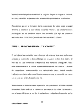 60
COMPORTAMIENTO HUMANO
Podemos entender personalidad como el conjunto integral de rasgos de carácter,
de comportamiento, temperamentales, emocionales y mentales de un individuo.
Recordemos que en la formación de la personalidad del sujeto juega un papel
definitivo la cultura en la cual éste se encuentra inmerso ; las caracterizaciones
psicológicas de las diferentes etapas del desarrollo que aquí se presentan
responden a un modelo muy generalizado de la sociedad occidental.
TEMA 1. PERIODO PRENATAL Y NACIMIENTO
El período de la prenatalidad hace referencia a la vida que lleva cada ser humano
antes de su nacimiento, es decir, al tiempo que se vive en el útero de la madre. El
inicio de una vida humana es un hecho que dura menos de un segundo, y está
dado en el instante en el cual un espermatozoide se une con un óvulo. La unión
de determinado espermatozoide con determinado óvulo, tendrá grandes
implicaciones relacionadas con el tipo de persona en que se convertirá ese nuevo
ser, el sexo que tendrá, la apariencia, etc.
Anteriormente no se daba mayor importancia a la prenatalidad así como tampoco
hasta cierta época se le dio la importancia que merecía a la niñez. Sin embargo,
con el paso del tiempo y con las investigaciones realizadas al respecto, se ha
 