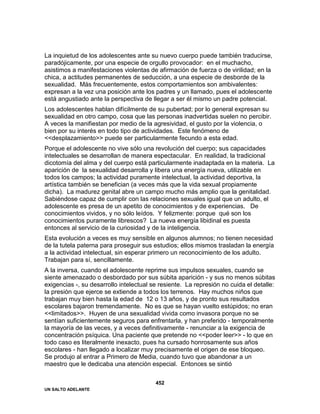UN SALTO ADELANTE
452
La inquietud de los adolescentes ante su nuevo cuerpo puede también traducirse,
paradójicamente, por una especie de orgullo provocador: en el muchacho,
asistimos a manifestaciones violentas de afirmación de fuerza o de virilidad; en la
chica, a actitudes permanentes de seducción, a una especie de desborde de la
sexualidad. Más frecuentemente, estos comportamientos son ambivalentes:
expresan a la vez una posición ante los padres y un llamado, pues el adolescente
está angustiado ante la perspectiva de llegar a ser él mismo un padre potencial.
Los adolescentes hablan difícilmente de su pubertad; por lo general expresan su
sexualidad en otro campo, cosa que las personas inadvertidas suelen no percibir.
A veces la manifiestan por medio de la agresividad, el gusto por la violencia, o
bien por su interés en todo tipo de actividades. Este fenómeno de
<<desplazamiento>> puede ser particularmente fecundo a esta edad.
Porque el adolescente no vive sólo una revolución del cuerpo; sus capacidades
intelectuales se desarrollan de manera espectacular. En realidad, la tradicional
dicotomía del alma y del cuerpo está particularmente inadaptada en la materia. La
aparición de la sexualidad desarrolla y libera una energía nueva, utilizable en
todos los campos; la actividad puramente intelectual, la actividad deportiva, la
artística también se benefician (a veces más que la vida sexual propiamente
dicha). La madurez genital abre un campo mucho más amplio que la genitalidad.
Sabiéndose capaz de cumplir con las relaciones sexuales igual que un adulto, el
adolescente es presa de un apetito de conocimientos y de experiencias. De
conocimientos vividos, y no sólo leídos. Y felizmente: porque qué son los
conocimientos puramente librescos? La nueva energía libidinal es puesta
entonces al servicio de la curiosidad y de la inteligencia.
Esta evolución a veces es muy sensible en algunos alumnos; no tienen necesidad
de la tutela paterna para proseguir sus estudios; ellos mismos trasladan la energía
a la actividad intelectual, sin esperar primero un reconocimiento de los adulto.
Trabajan para sí, sencillamente.
A la inversa, cuando el adolescente reprime sus impulsos sexuales, cuando se
siente amenazado o desbordado por sus súbita aparición - y sus no menos súbitas
exigencias -, su desarrollo intelectual se resiente. La represión no cuida el detalle:
la presión que ejerce se extiende a todos los terrenos. Hay muchos niños que
trabajan muy bien hasta la edad de 12 o 13 años, y de pronto sus resultados
escolares bajaron tremendamente. No es que se hayan vuelto estúpidos; no eran
<<limitados>>. Huyen de una sexualidad vivida como invasora porque no se
sentían suficientemente seguros para enfrentarla, y han preferido - temporalmente
la mayoría de las veces, y a veces definitivamente - renunciar a la exigencia de
concentración psíquica. Una paciente que pretende no <<poder leer>> - lo que en
todo caso es literalmente inexacto, pues ha cursado honrosamente sus años
escolares - han llegado a localizar muy precisamente el origen de ese bloqueo.
Se produjo al entrar a Primero de Media, cuando tuvo que abandonar a un
maestro que le dedicaba una atención especial. Entonces se sintió
 