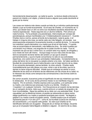 UN SALTO ADELANTE
453
tremendamente desamparada: ya nadie la quería. La lectura desde entonces le
pareció sin interés y sin objeto, y todavía busca a alguien que pueda devolverle el
gusto por la misma.
Las cosas son todavía más claras cuando se trata de un individuo particularmente
dotado y que se hunde bruscamente. Es el caso de Charles, un muchacho de 13
años, que desde hace un año ve cómo sus resultados escolares descienden de
manera espectacular. Hasta segundo era un alumno brillante. Pero ahora ya
nada funciona. Ya ha probado una psicoterapia, interrumpida por consejo del
psicoterapeuta, porque manifestaba una <<intelectualización excesiva>>. Cuando
Charles viene a verme, parece al borde de la depresión; nada le gusta, ni el
trabajo ni ninguna otra cosa; se siente cada vez más fatigado, sin energía. sus
preocupaciones empezaron bruscamente durante un partido de tenis. Lo recuerda
con exactitud: quería demostrar a su madre que él era el más fuerte. Y cuando
más se encarnizaba en demostrarlo, más fallaba los tiros. Se sintió invadido por
una tensión muy intensa, una angustia de no poder triunfar en nada. Tuvo la
impresión de que se iba a volver loco; su corazón latía muy rápido; se ahogaba y
tuvo miedo de morir allí mismo. Aunque luego no tuvo más crisis de ese tipo,
tiene la sensación de tener dentro del cerebro un ojo que lo observa
permanentemente, y que le impide concentrarse no sólo en sus actividades
deportivas, sino sobre todo en sus actividades intelectuales. Constantemente es
presa del temor de no recuperar su estado anterior a la crisis, de haber perdido la
facultad de concentración que lo había llevado a ser el mejor alumno de su clase.
Si se concentra demasiado, piensa también, la crisis volverá. Charles repite
incansablemente que sólo desea una cosa; volver a ser el de antes; que en lo
demás no tiene ninguna dificultad. Añade que sin embargo se siente un poco
diferente de los otros en el terreno de las relaciones con las chicas de su edad: no
le interesan las chicas como tampoco las conversaciones o las bromas sobre la
sexualidad.
De común acuerdo, buscamos juntos el significado de ese ojo misterioso que tanto
lo obstaculiza. En el curso de los primeros meses no se manifiesta ninguna
mejoría. Por el contrario, Charles expresa ante sus padres, y en particular antes
su madre, una violencia que preocupa mucho a su familia. Charles no
<<explota>> en cualquier momento. Con frecuencia es en ocasión de las derrotas
de un campeón de tenis, ídolo suyo, cuando entra en un estado de angustia y de
furor incontrolables. Sigue los partidos de su ídolo con una asiduidad total. Si por
casualidad, por la diferencia horaria, el partido se retransmite en plena noche,
obliga igualmente a su madre a quedarse levantada para mirarlo. Ha llegado a
golpear a su madre cuando el jugador perdía. Charles explica que el campeón
representa para él <<un otro yo>>: como él, ha triunfado a fuerza de voluntad y
de concentración, y no soporta verlo perder. Es claro que Charles se ha
identificado del todo con el jugador. Después de un tiempo de trabajo, recuerda
que ya en el pasado había llegado a idolatrar a alguien. Un alumno de su clase,
 
