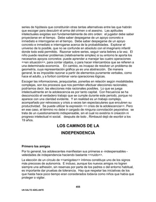 UN SALTO ADELANTE
455
series de hipótesis que constituirán otras tantas alternativas entre las que habrán
que escoger para descubrir el arma del crimen o el asesino. Las aptitudes
intelectuales exigidas son fundamentalmente de otro orden: el jugador debe saber
proyectarse en el tiempo. Debe saber despegarse de un apoyo concreto e
inmediato e interrogarse en el tiempo. Debe saber despegarse de un apoyo
concreto e inmediato e interrogarse acerca de la probabilidades. Explorar el
universo de lo posible, que no se confunde en absoluto con el imaginario infantil
donde todo está permitido. Razonar sobre series, seguir varia liebres a la vez. El
niño puede resolver problemas (relativamente simples) si su entorno le aporta los
necesarios apoyos concretos: puede aprender a manejar las cuatro operaciones
<<en situación>>, para contar objetos, o para hacer intercambios que se refieren a
una determinada economía. En cambio, es incapaz de resolver un problema de
geometría, cuya representación gráfica ya es una abstracción. De manera
general, le es imposible razonar a partir de elementos puramente verbales, como
hace el adulto, y a fortiori combinar varia operaciones lógicas.
Escoger las informaciones, jeraquizarlas, ponerlas en relación según modalidades
complejas, son los procesos que nos permiten efectuar elecciones racionales;
podríamos decir, las elecciones más racionales posibles. Lo que se juega
intelectualmente en la adolescencia es por tanto capital. Con frecuencia se ha
desconocido el verdadero trabajo que se cumple durante este periodo, porque no
aparece con una claridad evidente. Y en realidad es un trabajo complejo,
acompañado por retrocesos y crisis a veces tan espectaculares que encubren su
productividad. Se puede utilizar la expresión << crisis de la adolescencia>>. Pero
en ese caso, el término no debe ir cargado de ninguna connotación peyorativa: se
trata de un cuestionamiento indispensable, sin el cual no existiría ni creación ni
progreso intelectual ni social. después de todo , Rimbauid dejó de escribir a los
19 años.
LOS CAMINOS DE LA
INDEPENDENCIA
Primero los amigos
Por lo general, los adolescentes manifiestan sus primeras e -indespensables -
veleidades de independencia haciendo bastante <<ruido>>.
La elección de un círculo de <<amigotes>> íntimos constituye uno de los signos
más precoces de autonomía. E incluso, aunque los nuevos amigos no logren
siempre una adhesión, sin reservas por parte de los padres o del entorno habitual,
es importante dar pruebas de tolerancia. Hay que respetar las iniciativas de los
que hasta hace poco tiempo eran considerados todavía como niños que había que
proteger o vigilar.
 
