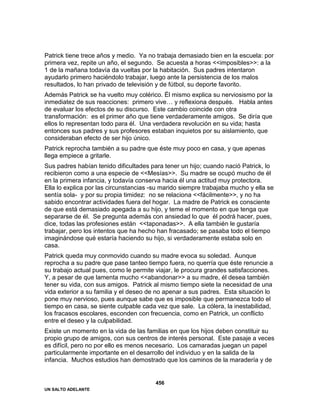 UN SALTO ADELANTE
456
Patrick tiene trece años y medio. Ya no trabaja demasiado bien en la escuela: por
primera vez, repite un año, el segundo. Se acuesta a horas <<imposibles>>: a la
1 de la mañana todavía da vueltas por la habitación. Sus padres intentaron
ayudarlo primero haciéndolo trabajar, luego ante la persistencia de los malos
resultados, lo han privado de televisión y de fútbol, su deporte favorito.
Además Patrick se ha vuelto muy colérico. Él mismo explica su nerviosismo por la
inmediatez de sus reacciones: primero vive… y reflexiona después. Habla antes
de evaluar los efectos de su discurso. Este cambio coincide con otra
transformación: es el primer año que tiene verdaderamente amigos. Se diría que
ellos lo representan todo para él. Una verdadera revolución en su vida; hasta
entonces sus padres y sus profesores estaban inquietos por su aislamiento, que
consideraban efecto de ser hijo único.
Patrick reprocha también a su padre que éste muy poco en casa, y que apenas
llega empiece a gritarle.
Sus padres habían tenido dificultades para tener un hijo; cuando nació Patrick, lo
recibieron como a una especie de <<Mesías>>. Su madre se ocupó mucho de él
en la primera infancia, y todavía conserva hacia él una actitud muy protectora.
Ella lo explica por las circunstancias -su marido siempre trabajaba mucho y ella se
sentía sola- y por su propia timidez: no se relaciona <<fácilmente>>, y no ha
sabido encontrar actividades fuera del hogar. La madre de Patrick es consciente
de que está demasiado apegada a su hijo, y teme el momento en que tenga que
separarse de él. Se pregunta además con ansiedad lo que él podrá hacer, pues,
dice, todas las profesiones están <<taponadas>>. A ella también le gustaría
trabajar, pero los intentos que ha hecho han fracasado; se pasaba todo el tiempo
imaginándose qué estaría haciendo su hijo, si verdaderamente estaba solo en
casa.
Patrick queda muy conmovido cuando su madre evoca su soledad. Aunque
reprocha a su padre que pase tanteo tiempo fuera, no querría que éste renuncie a
su trabajo actual pues, como le permite viajar, le procura grandes satisfacciones.
Y, a pesar de que lamenta mucho <<abandonar>> a su madre, él desea también
tener su vida, con sus amigos. Patrick al mismo tiempo siete la necesidad de una
vida exterior a su familia y el deseo de no apenar a sus padres. Esta situación lo
pone muy nervioso, pues aunque sabe que es imposible que permanezca todo el
tiempo en casa, se siente culpable cada vez que sale. La cólera, la inestabilidad,
los fracasos escolares, esconden con frecuencia, como en Patrick, un conflicto
entre el deseo y la culpabilidad.
Existe un momento en la vida de las familias en que los hijos deben constituir su
propio grupo de amigos, con sus centros de interés personal. Este pasaje a veces
es difícil, pero no por ello es menos necesario. Los camaradas juegan un papel
particularmente importante en el desarrollo del individuo y en la salida de la
infancia. Muchos estudios han demostrado que los caminos de la maradería y de
 
