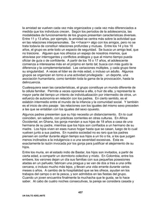 UN SALTO ADELANTE
457
la amistad se vuelven cada vez más organizados y cada vez más diferenciados a
medida que los individuos crecen. Según los períodos de la adolescencia, las
modalidades de funcionamiento de los grupos presentan características diversas.
Entre 11 y 13 años, por ejemplo, la amistad se centra más sobre la actividad que
en las relaciones interpersonales. Se <<hace>> algo con los amigos, pero no se
trata todavía de constituir relaciones profundas y mutuas. Entre los 14 y los 16
años, el grupo es ante todo un espacio de seguridad. Se busca un amigo leal, que
no traicione. Alguien que nos ofrezca un espejo de nosotros mismos, que
atraviese por interrogantes y conflictos análogos y que al mismo tiempo pueda
oficiar de guía o de confidente. A partir de los 16 o 17 años, el adolescente
comienza a interesarse más en el prójimo en tanto tal; busca con más gusto la
diferencia y la complementariedad. Las variaciones múltiples, y cada grupo tiene
su singularidad. A veces el líder es de más edad, o incluso un adulto. Algunos
grupos se organizan en torno a una actividad privilegiada : un deporte, una
asociación humanitaria, como también toda la gama de la provocación, hasta la
delincuencia.
Cualesquiera sean las características, el grupo constituye un mundo diferente de
la célula familiar. Permite a veces oponerse a ella, o huir de ella, y representa la
mayor parte del tiempo un intento de individualización por intermedio de otros, un
esfuerzo de autonomía en relación con los padres. En cierto sentido, es el
eslabón intermedio entre el mundo de la infancia y la comunidad social. Y también
es el inicio de otro pasaje: las relaciones con los iguales del mismo sexo preceden
a las que se entablan con los iguales del sexo opuesto.
Algunos padres presienten que su hijo necesita un distanciamiento. En lo cual
coinciden, sin saberlo, con prácticas corrientes en otras culturas. En Africa
Occidental, en Ghana, los gonja mandan a sus hijas de 18 años a casa de una
hermana de su padre, mientras que los hijos son confiados a un hermano de su
madre. Los hijos viven en eses nuevo hogar hasta que se casan, luego de lo cual
vuelven junto a sus padres. En nuestra sociedad no es raro que los padres
piensen en confiar durante algún tiempo sus hijos a un tío o tía, a los que juzgan
menos inclinados a la indulgencia o a una severidad excesivas. Esta es
exactamente la razón invocada por los gonja para justificar el alejamiento de su
hijos.
Entre los muria, en el estado indio de Bastar, los hijos son invitados, a partir de
cierta edad, a compartir un dormitorio colectivo y mixto. En Colombia, entre los
embere, los varones dejan un día sus familias con sus pequeñas posesiones
atadas en un pañuelo; fabrican una piragua y se van de dos a tres a una orilla
cercana, o incluso mucho más lejos, y llevan una vida errante durante varios
meses o años. A cambio de la hospitalidad que se les ofrece, ayudan en los
trabajos del campo o en la pesca, y son admitidos en las fiestas del grupo.
Cuando un joven encuentra finalmente la muchacha que le gusta, se lo hace
saber. Al cabo de cuatro noches consecutivas, la pareja se considera casada y
 
