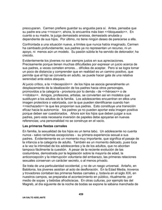 UN SALTO ADELANTE
459
preocuparan. Carmen prefiere guardar su angustia para sí. Antes, pensaba que
su padre era una <<roca>>; ahora, lo encuentra más bien <<bloqueado>>. En
cuanto a su madre, la juzga demasiado ansiosa, demasiado anulada y
dependiente de sus hijos. Por último, no tiene ningún deseo de parecerse a ella.
Confrontada a una situación nueva, a límites que nunca había imaginado, Carmen
ha cambiado profundamente; sus padres ya no representan un recurso, ni un
apoyo, ni menos aún un modelo. Su pasión súbita le ha servido de detonador; ha
crecido.
Evidentemente los jóvenes no son siempre justos en sus apreciaciones.
Precisamente porque tienen muchas dificultades por expresar un juicio acerca de
sus padres, a veces cometen errores… difíciles de aceptar. Pero si se logra tomar
un poco de distancia y comprender que en realidad es un camino positivo, que
permite que el hijo se convierta en adulto, se puede hacer gala de una relativa
serenidad ante estos ataques.
Al juicio crítico, a la <<decepción>> de los hijos se asocia generalmente un
desplazamiento de la idealización de los padres hacia otros personajes,
promovidos a la categoría - provisoria por lo demás - de <<héroes>> o de
<<ídolos>>. Amigos, profesores, artistas, se convierten así en modelos que
sustituyen a los adultos de la familia. Los adolescentes encuentran en ellos una
imagen protectora o valorizada, con la que pueden identificarse cuando han
<<rechazado>> la que les proponían sus padres. Esto constituye una transición
eficaz hacia la autonomía: los padres ya no pueden aportar esta imagen positiva
porque deben ser cuestionados. Ahora son los hijos que deben juzgar a sus
padres, pero esta necesaria inversión de papeles debe apoyarse en nuevas
referencias; una personalidad no se construye en el vacío.
Las primeras fiestas carnales
En familia, la sexualidad de los hijos es un tema tabú. Un adolescente no cuenta
nunca - salvo rarísimas excepciones - su primera experiencia sexual a sus
padres. Evidentemente es un momento muy importante, que significa el pasaje de
la infancia a la categoría de adulto. También es un momento delicado, pues toca
a la vez la intimidad de los adolescentes y la de los adultos, que no abordan
tampoco fácilmente la cuestión. A pesar de la reciente evolución de las
costumbres, demostrada por la legislación sobre la mayoría de edad, la
anticoncepción y la interrupción voluntaria del embarazo, las primeras relaciones
sexuales conservan un carácter secreto, o al menos privado.
Se trata de una particularidad occidental, y no de un rasgo universal. Antaño, en
Babilonia, los jóvenes asistían al acto de desfloración. En la Edad Media, troveros
y trovadores contaban las primeras fiestas carnales y, todavía en el siglo XIX, en
nuestros campos, se preparaba el acontecimiento en público, ritualmente, por
medio de sopas y bebidas afrodisíacas. En otras culturas, por ejemplo las del
Magreb, al día siguiente de la noche de bodas se expone la sábana manchada de
 