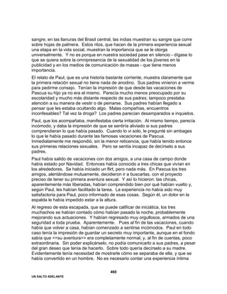 UN SALTO ADELANTE
460
sangre; en las llanuras del Brasil central, las indias muestran su sangre que corre
sobre hojas de palmera. Estos ritos, que hacen de la primera experiencia sexual
una etapa en la vida social, muestran la importancia que se le otorga
universalmente. Y no es porque en nuestra sociedad pase en silencio - dígase lo
que se quiera sobre la omnipresencia de la sexualidad de los jóvenes en la
publicidad y en los medios de comunicación de masas - que tiene menos
importancia.
El relato de Paul, que es una historia bastante corriente, muestra claramente que
la primera relación sexual no tiene nada de anodino. Sus padres vinieron a verme
para pedirme consejo. Tenían la impresión de que desde las vacaciones de
Pascua su hijo ya no era el mismo. Parecía mucho menos preocupado por su
escolaridad y mucho más distante respecto de sus padres; tampoco prestaba
atención a su manera de vestir o de peinarse. Sus padres habían llegado a
pensar que les estaba ocultando algo. Malas compañías, encuentros
inconfesables? Tal vez la droga? Los padres parecían desamparados e inquietos.
Paul, que los acompañaba, manifestaba cierta irritación. Al mismo tiempo, parecía
incómodo, y daba la impresión de que se sentiría aliviado si sus padres
comprendieran lo que había pasado. Cuando lo vi solo, le pregunté sin ambages
lo que le había pasado durante las famosas vacaciones de Pascua.
Inmediatamente me respondió, sin la menor reticencia, que había tenido entonce
sus primeras relaciones sexuales. Pero se sentía incapaz de decírselo a sus
padres.
Paul había salido de vacaciones con dos amigos, a una casa de campo donde
había estado por Navidad. Entonces había conocido a tres chicas que vivían en
los alrededores. Se había iniciado un flirt, pero nada más. En Pascua los tres
amigos, alentándose mutuamente, decidieron ir a buscarlas, con el proyecto
preciso de tener su primera aventura sexual. Y así lo hicieron: las chicas,
aparentemente más liberadas, habían comprendido bien por qué habían vuelto y,
según Paul, les habían facilitado la tarea. La experiencia no había sido muy
satisfactoria para Paul, poco informado de esas cosas. Según él, un dolor en la
espalda le había impedido estar a la altura.
Al regreso de esta escapada, que se puede calificar de iniciática, los tres
muchachos se habían contado cómo habían pasado la noche, probablemente
mejorando sus actuaciones. Y habían regresado muy orgullosos, armados de una
seguridad a toda prueba. Aparentemente. Pues al fin de las vacaciones, cuando
había que volver a casa, habían comenzado a sentirse incómodos. Paul en todo
caso tenía la impresión de guardar un secreto muy importante, aunque en el fondo
sabía que <<su aventura>> era completamente normal, y, al fin de cuentas, poco
extraordinaria. Sin poder explicárselo, no podía comunicarlo a sus padres, a pesar
del gran deseo que tenía de hacerlo. Sobre todo quería decírselo a su madre.
Evidentemente tenía necesidad de mostrarle cómo se separaba de ella, y que se
había convertido en un hombre. No es necesario contar una experiencia íntima
 