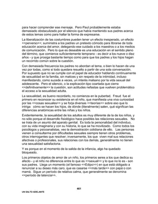 UN SALTO ADELANTE
461
para hacer comprender ese mensaje. Pero Paul probablemente estaba
demasiado obstaculizado por el silencio que había mantenido sus padres acerca
de estos temas como para hallar la forma de expresarse.
La liberalización de las costumbres pueden tener un efecto inesperado, un efecto
<<perverso>>; suministra a los padres un pretexto cómodo para librarse de toda
educación acerca del amor, delegando ese cuidado a los maestros o a los medios
de comunicación. Pero lo que es deseable es una educación en el sentido pleno
del término, que comience suficientemente temprano - es decir a los nueve o diez
años - y que prosiga bastante tiempo como para que los padres y los hijos hagan
un recorrido común sobre la cuestión.
Con demasiada frecuencia los padres no abordan el tema, o bien lo hacen de una
vez por todas, como si todo quedara resuelto a partir de una sola conversación.
Por supuesto que no se cumple con el papel de educador hablando continuamente
de sexualidad en la familia, sin matices y sin respeto de la intimidad, incluso
manifestando, como sucede a veces, un interés malsano por la vida sexual del
adolescente. Pero el silencio, o la explicación tipo coartada que cierra
<<definitivamente>> la cuestión, son actitudes nefastas que vuelven problemático
el acceso a la sexualidad adulta.
La sexualidad, es bueno recordarlo, no comienza en la pubertad. Freud fue el
primero en reconocer su existencia en el niño, que manifiesta una viva curiosidad
por las <<cosas sexuales>> y se forja diversas <<teorías>> sobre eso que lo
intriga: cómo se hacen los hijos, de dónde (literalmente) salen, qué significan las
diferencias anatómicas entre las niñas y los niños.
Evidentemente, la sexualidad de los adultos es muy diferente de la de los niños, y
no sólo porque el desarrollo fisiológico hace posibles las relaciones sexuales. No
se trata de un asunto del aparato genital. Es toda la personalidad del individuo,
con su vida imaginaria y con su historia, lo que se ha movilizado. Como todos los
psicólogos y psicoanalistas, veo la demostración cotidiana de ello. Las personas
vienen a consultarme por dificultades sexuales siempre tienen otros problemas,
otros interrogantes que resolver; inversamente, los que viven mal sus relaciones
afectivas o profesionales, sus relaciones con los demás, generalmente no tienen
una sexualidad satisfactoria.
Y es porque en el momento de la salida de la infancia, algo ha quedado
bloqueado.
Los primeros objetos de amor de un niño, los primeros seres a los que dedica su
afecto - y el niño no diferencia entre lo que es <<sexual>> y lo que no lo es - son
sus padres. Llega un momento (el famoso <<Edipo>>) en que está obligado a
renunciar a su deseo más caro, que es casarse <<más tarde>> con papá o con
mamá. Sigue un período de relativa calma, que generalmente se denomina
<<período de latencia>>.
 