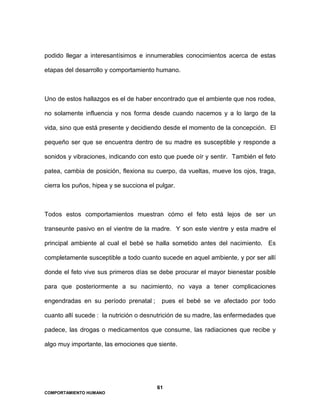 61
COMPORTAMIENTO HUMANO
podido llegar a interesantísimos e innumerables conocimientos acerca de estas
etapas del desarrollo y comportamiento humano.
Uno de estos hallazgos es el de haber encontrado que el ambiente que nos rodea,
no solamente influencia y nos forma desde cuando nacemos y a lo largo de la
vida, sino que está presente y decidiendo desde el momento de la concepción. El
pequeño ser que se encuentra dentro de su madre es susceptible y responde a
sonidos y vibraciones, indicando con esto que puede oír y sentir. También el feto
patea, cambia de posición, flexiona su cuerpo, da vueltas, mueve los ojos, traga,
cierra los puños, hipea y se succiona el pulgar.
Todos estos comportamientos muestran cómo el feto está lejos de ser un
transeunte pasivo en el vientre de la madre. Y son este vientre y esta madre el
principal ambiente al cual el bebé se halla sometido antes del nacimiento. Es
completamente susceptible a todo cuanto sucede en aquel ambiente, y por ser allí
donde el feto vive sus primeros días se debe procurar el mayor bienestar posible
para que posteriormente a su nacimiento, no vaya a tener complicaciones
engendradas en su período prenatal ; pues el bebé se ve afectado por todo
cuanto allí sucede : la nutrición o desnutrición de su madre, las enfermedades que
padece, las drogas o medicamentos que consume, las radiaciones que recibe y
algo muy importante, las emociones que siente.
 