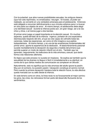 UN SALTO ADELANTE
462
Con la pubertad, que abre nuevas posibilidades sexuales, los antiguos deseos
(que han sido reprimidos, no erradicados) resurgen. El incesto, al poder ser
realizado, se convierte en una verdadera amenaza para el adolescente. Entonces
está obligado a renunciar definitivamente a sus vínculos edípicos para ir a buscar
en otra parte sus objetos de amor. Al mismo tiempo, el adolescente debe elegir
una identidad sexual: durante la infancia podía aún, sin gran riesgo, ser a la vez
chico y chica, o al menos jugar a dos bandas.
El primer amor juega un papel importante en la elección sexual. En muchos
aspectos, queda del lado de la infancia: ingenuo, portador de una expectativa
desmesurada respecto del otro, al que se cree capaz de colmarle todas las
carencias, todas las esperanzas, así como el niño imagina a sus padres
todopoderosos. Al mismo tiempo, y es una de las enseñanzas fundamentales del
primer amor, aporta la experiencia de la desilusión. Al deslumbramiento pasional
sucede inevitablemente la decepción (la segunda a medida del primero) que
permite superar un modo de relación infantil con el otro. También aquí se
aprenden, seguramente, los balbuceos de la vida amorosa y sexual, que darán
forma a las relaciones ulteriores.
Es lógico que este proceso no suceda sin tropiezos. Se explica así también que la
sexualidad de los jóvenes no llegue ni fácil ni inmediatamente a su plenitud, en
contra de lo que ciertos medios de comunicación se complacen en difundir.
Naturalmente, esto no significa que la vida amorosa del adulto ignore la pasión.
Muy por el contrario, la sucesión pasión / decepción constituye el camino normal.
Pero cuando la primera decepción hipoteca toda la relación futura, la vida afectiva
queda marcada con su sello desde la infancia.
En este terreno como en otros, la línea recta no es forzosamente el mejor camino:
los giros, las crisis, los retrocesos forman parte del desarrollo fluctuante de los
sentimientos.
 
