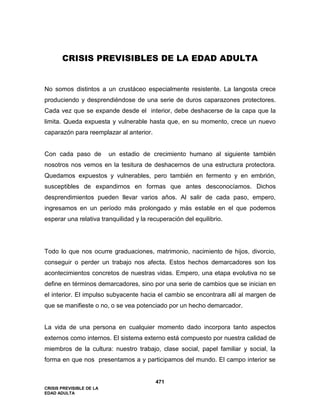 CRISIS PREVISIBLE DE LA
EDAD ADULTA
471
CRISIS PREVISIBLES DE LA EDAD ADULTA
No somos distintos a un crustáceo especialmente resistente. La langosta crece
produciendo y desprendiéndose de una serie de duros caparazones protectores.
Cada vez que se expande desde el interior, debe deshacerse de la capa que la
limita. Queda expuesta y vulnerable hasta que, en su momento, crece un nuevo
caparazón para reemplazar al anterior.
Con cada paso de un estadio de crecimiento humano al siguiente también
nosotros nos vemos en la tesitura de deshacernos de una estructura protectora.
Quedamos expuestos y vulnerables, pero también en fermento y en embrión,
susceptibles de expandirnos en formas que antes desconocíamos. Dichos
desprendimientos pueden llevar varios años. Al salir de cada paso, empero,
ingresamos en un período más prolongado y más estable en el que podemos
esperar una relativa tranquilidad y la recuperación del equilibrio.
Todo lo que nos ocurre graduaciones, matrimonio, nacimiento de hijos, divorcio,
conseguir o perder un trabajo nos afecta. Estos hechos demarcadores son los
acontecimientos concretos de nuestras vidas. Empero, una etapa evolutiva no se
define en términos demarcadores, sino por una serie de cambios que se inician en
el interior. El impulso subyacente hacia el cambio se encontrara allí al margen de
que se manifieste o no, o se vea potenciado por un hecho demarcador.
La vida de una persona en cualquier momento dado incorpora tanto aspectos
externos como internos. El sistema externo está compuesto por nuestra calidad de
miembros de la cultura: nuestro trabajo, clase social, papel familiar y social, la
forma en que nos presentamos a y participamos del mundo. El campo interior se
 