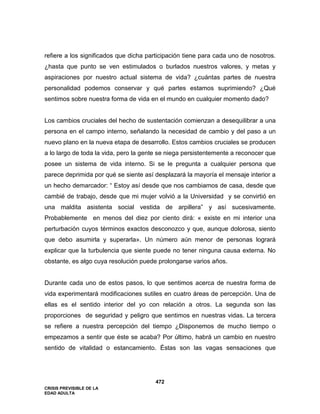 CRISIS PREVISIBLE DE LA
EDAD ADULTA
472
refiere a los significados que dicha participación tiene para cada uno de nosotros.
¿hasta que punto se ven estimulados o burlados nuestros valores, y metas y
aspiraciones por nuestro actual sistema de vida? ¿cuántas partes de nuestra
personalidad podemos conservar y qué partes estamos suprimiendo? ¿Qué
sentimos sobre nuestra forma de vida en el mundo en cualquier momento dado?
Los cambios cruciales del hecho de sustentación comienzan a desequilibrar a una
persona en el campo interno, señalando la necesidad de cambio y del paso a un
nuevo plano en la nueva etapa de desarrollo. Estos cambios cruciales se producen
a lo largo de toda la vida, pero la gente se niega persistentemente a reconocer que
posee un sistema de vida interno. Si se le pregunta a cualquier persona que
parece deprimida por qué se siente así desplazará la mayoría el mensaje interior a
un hecho demarcador: “ Estoy así desde que nos cambiamos de casa, desde que
cambié de trabajo, desde que mi mujer volvió a la Universidad y se convirtió en
una maldita asistenta social vestida de arpillera” y así sucesivamente.
Probablemente en menos del diez por ciento dirá: « existe en mi interior una
perturbación cuyos términos exactos desconozco y que, aunque dolorosa, siento
que debo asumirla y superarla». Un número aún menor de personas logrará
explicar que la turbulencia que siente puede no tener ninguna causa externa. No
obstante, es algo cuya resolución puede prolongarse varios años.
Durante cada uno de estos pasos, lo que sentimos acerca de nuestra forma de
vida experimentará modificaciones sutiles en cuatro áreas de percepción. Una de
ellas es el sentido interior del yo con relación a otros. La segunda son las
proporciones de seguridad y peligro que sentimos en nuestras vidas. La tercera
se refiere a nuestra percepción del tiempo ¿Disponemos de mucho tiempo o
empezamos a sentir que éste se acaba? Por último, habrá un cambio en nuestro
sentido de vitalidad o estancamiento. Éstas son las vagas sensaciones que
 