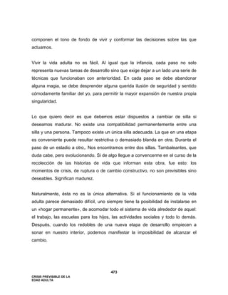 CRISIS PREVISIBLE DE LA
EDAD ADULTA
473
componen el tono de fondo de vivir y conformar las decisiones sobre las que
actuamos.
Vivir la vida adulta no es fácil. Al igual que la infancia, cada paso no solo
representa nuevas tareas de desarrollo sino que exige dejar a un lado una serie de
técnicas que funcionaban con anterioridad. En cada paso se debe abandonar
alguna magia, se debe desprender alguna querida ilusión de seguridad y sentido
cómodamente familiar del yo, para permitir la mayor expansión de nuestra propia
singularidad.
Lo que quiero decir es que debemos estar dispuestos a cambiar de silla si
deseamos madurar. No existe una compatibilidad permanentemente entre una
silla y una persona. Tampoco existe un única silla adecuada. La que en una etapa
es conveniente puede resultar restrictiva o demasiado blanda en otra. Durante el
paso de un estadio a otro,. Nos encontramos entre dos sillas. Tambaleantes, que
duda cabe, pero evolucionando. Si de algo llegue a convencerme en el curso de la
recolección de las historias de vida que informan esta obra, fue esto: los
momentos de crisis, de ruptura o de cambio constructivo, no son previsibles sino
deseables. Significan madurez.
Naturalmente, ésta no es la única alternativa. Si el funcionamiento de la vida
adulta parece demasiado difícil, uno siempre tiene la posibilidad de instalarse en
un «hogar permanente», de acomodar todo el sistema de vida alrededor de aquel:
el trabajo, las escuelas para los hijos, las actividades sociales y todo lo demás.
Después, cuando los redobles de una nueva etapa de desarrollo empiecen a
sonar en nuestro interior, podemos manifestar la imposibilidad de alcanzar el
cambio.
 