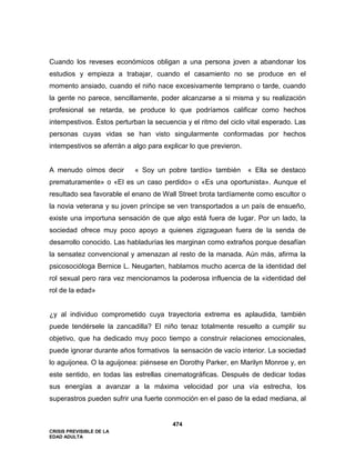 CRISIS PREVISIBLE DE LA
EDAD ADULTA
474
Cuando los reveses económicos obligan a una persona joven a abandonar los
estudios y empieza a trabajar, cuando el casamiento no se produce en el
momento ansiado, cuando el niño nace excesivamente temprano o tarde, cuando
la gente no parece, sencillamente, poder alcanzarse a si misma y su realización
profesional se retarda, se produce lo que podríamos calificar como hechos
intempestivos. Éstos perturban la secuencia y el ritmo del ciclo vital esperado. Las
personas cuyas vidas se han visto singularmente conformadas por hechos
intempestivos se aferrán a algo para explicar lo que previeron.
A menudo oímos decir « Soy un pobre tardío» también « Ella se destaco
prematuramente» o «El es un caso perdido» o «Es una oportunista». Aunque el
resultado sea favorable el enano de Wall Street brota tardíamente como escultor o
la novia veterana y su joven príncipe se ven transportados a un país de ensueño,
existe una importuna sensación de que algo está fuera de lugar. Por un lado, la
sociedad ofrece muy poco apoyo a quienes zigzaguean fuera de la senda de
desarrollo conocido. Las habladurías les marginan como extraños porque desafían
la sensatez convencional y amenazan al resto de la manada. Aún más, afirma la
psicosocióloga Bernice L. Neugarten, hablamos mucho acerca de la identidad del
rol sexual pero rara vez mencionamos la poderosa influencia de la «identidad del
rol de la edad»
¿y al individuo comprometido cuya trayectoria extrema es aplaudida, también
puede tendérsele la zancadilla? El niño tenaz totalmente resuelto a cumplir su
objetivo, que ha dedicado muy poco tiempo a construir relaciones emocionales,
puede ignorar durante años formativos la sensación de vacío interior. La sociedad
lo aguijonea. O la aguijonea: piénsese en Dorothy Parker, en Marilyn Monroe y, en
este sentido, en todas las estrellas cinematográficas. Después de dedicar todas
sus energías a avanzar a la máxima velocidad por una vía estrecha, los
superastros pueden sufrir una fuerte conmoción en el paso de la edad mediana, al
 