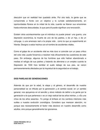 CRISIS PREVISIBLE DE LA
EDAD ADULTA
475
descubrir que en realidad han quedado atrás. Por otro lado, la gente que se
compromete a fondo con un objetivo y lo cumple satisfactoriamente, en
oportunidades florece en la mitad de la vida, cuando se liberan sus emociones
hasta entonces descuidadas, lo que para él puede significar una renovación.
Existen otros acontecimientos que el individuo no puede prever: una guerra, una
depresión económica, la muerte de uno de los padres, o de un hijo, o de un
cónyuge, o una amenaza real a la propia vida , como la que yo experimenté en
Irlanda. Designo a estos hechos con el nombre de accidentes vitales.
Como el golpe de un accidente vital es más duro si coincide con un paso crítico
del ciclo vital, puede forzarnos a resolver más eficazmente las cuestiones de este
paso. Sin embargo, algunos de los hombres que sólo habían abandonado a
medias el refugio de sus padres y tratando de aferrarse a un empleo cuando la
Depresión de 1930 hizo temblar el suelo debajo de sus pies, se vieron
permanentemente afectados por la inquietud de la seguridad en el trabajo.
DOS PAREJAS DE GENERACIONES
Además de que por la edad, la etapa y el género, el desarrollo de nuestra
personalidad se ve influido por la generación y el cambio social. en un sentido
general, nos apoyamos en el sencillo y obvio método de definir a la gente por la
generación a la que pertenece:« es un viejo radical de los años treinta», o «Es una
chica de los años sesenta». Yo pongo el énfasis en los cambios interiores más
sutiles a nuestra evolución cronológica. Considero que merecen atención, no
porque sea necesariamente el factor más decisivo en nuestro desarrollo como
adultos, sino porque generalmente los ignoramos.
 