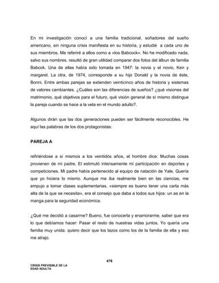 CRISIS PREVISIBLE DE LA
EDAD ADULTA
476
En mi investigación conocí a una familia tradicional, soñadores del sueño
americano, sin ninguna crisis manifiesta en su historia, y estudié a cada uno de
sus miembros. Me referiré a ellos como a «los Babcock». No he modificado nada,
salvo sus nombres. resultó de gran utilidad comparar dos fotos del álbun de familia
Babcok. Una de ellas había sido tomada en 1947: la novia y el novio, Ken y
margaret. La otra, de 1974, corresponde a su hijo Donald y la novia de éste,
Bonni. Entre ambas parejas se extienden veinticinco años de historia y sistemas
de valores cambiantes. ¿Cuáles son las diferencias de sueños? ¿qué visiones del
matrimonio, qué objetivos para el futuro, qué visión general de sí mismo distingue
la pareja cuando se hace a la vela en el mundo adulto?.
Algunos dirán que las dos generaciones pueden ser fácilmente reconocibles. He
aquí las palabras de los dos protagonistas:
PAREJA A
refiriéndose a sí mismos a los veintidós años, el hombre dice: Muchas cosas
provienen de mi padre. El estimuló intensamente mi participación en deportes y
competiciones. Mi padre había pertenecido al equipo de natación de Yale. Quería
que yo hiciera lo mismo. Aunque me iba realmente bien en las ciencias, me
empujo a tomar clases suplementarias. «siempre es bueno tener una carta más
alta de la que se necesita», era el consejo que daba a todos sus hijos: un as en la
manga para la seguridad económica.
¿Qué me decidió a casarme? Bueno, fue conocerla y enamorarme, saber que era
lo que debíamos hacer: Pasar el resto de nuestras vidas juntos. Yo quería una
familia muy unida. quiero decir que los lazos como los de la familia de ella y eso
me atrajo.
 