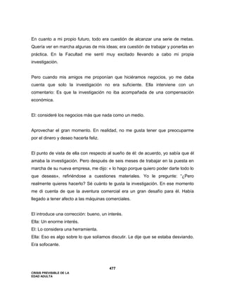 CRISIS PREVISIBLE DE LA
EDAD ADULTA
477
En cuanto a mi propio futuro, todo era cuestión de alcanzar una serie de metas.
Quería ver en marcha algunas de mis ideas; era cuestión de trabajar y ponerlas en
práctica. En la Facultad me sentí muy excitado llevando a cabo mi propia
investigación.
Pero cuando mis amigos me proponían que hiciéramos negocios, yo me daba
cuenta que solo la investigación no era suficiente. Ella interviene con un
comentario: Es que la investigación no iba acompañada de una compensación
económica.
El: consideré los negocios más que nada como un medio.
Aprovechar el gran momento. En realidad, no me gusta tener que preocuparme
por el dinero y deseo hacerla feliz.
El punto de vista de ella con respecto al sueño de él: de acuerdo, yo sabía que él
amaba la investigación. Pero después de seis meses de trabajar en la puesta en
marcha de su nueva empresa, me dijo: « lo hago porque quiero poder darte todo lo
que deseas», refiriéndose a cuestiones materiales. Yo le pregunte: “¿Pero
realmente quieres hacerlo? Sé cuánto te gusta la investigación. En ese momento
me di cuenta de que la aventura comercial era un gran desafío para él. Había
llegado a tener afecto a las máquinas comerciales.
El introduce una corrección: bueno, un interés.
Ella: Un enorme interés.
El: Lo considera una herramienta.
Ella: Eso es algo sobre lo que solíamos discutir. Le dije que se estaba desviando.
Era sofocante.
 