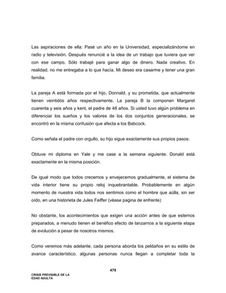 CRISIS PREVISIBLE DE LA
EDAD ADULTA
479
Las aspiraciones de ella: Pasé un año en la Universidad, especializándome en
radio y televisión. Después renuncié a la idea de un trabajo que tuviera que ver
con ese campo. Sólo trabajé para ganar algo de dinero. Nada creativo. En
realidad, no me entregaba a lo que hacía. Mi deseo era casarme y tener una gran
familia.
La pareja A está formada por el hijo, Donnald, y su prometida, que actualmente
tienen veintidós años respectivamente. La pareja B la componen Margaret
cuarenta y seis años y kent, el padre de 48 años. Si usted tuvo algún problema en
diferenciar los sueños y los valores de los dos conjuntos generacionales, se
encontró en la misma confusión que afecta a los Babcock.
Como señala el padre con orgullo, su hijo sigue exactamente sus propios pasos:
Obtuve mi diploma en Yale y me case a la semana siguiente. Donald está
exactamente en la misma posición.
De igual modo que todos crecemos y envejecemos gradualmente, el sistema de
vida interior tiene su propio reloj inquebrantable. Probablemente en algún
momento de nuestra vida todos nos sentimos como el hombre que aúlla, sin ser
oído, en una historieta de Jules Feiffer (véase pagina de enfrente)
No obstante, los acontecimientos que exigen una acción antes de que estemos
preparados, a menudo tienen el benéfico efecto de lanzarnos a la siguiente etapa
de evolución a pesar de nosotros mismos.
Como veremos más adelante, cada persona aborda los peldaños en su estilo de
avance característico. algunas personas nunca llegan a completar toda la
 