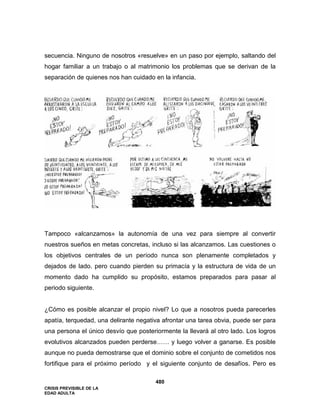 CRISIS PREVISIBLE DE LA
EDAD ADULTA
480
secuencia. Ninguno de nosotros «resuelve» en un paso por ejemplo, saltando del
hogar familiar a un trabajo o al matrimonio los problemas que se derivan de la
separación de quienes nos han cuidado en la infancia.
Tampoco «alcanzamos» la autonomía de una vez para siempre al convertir
nuestros sueños en metas concretas, incluso si las alcanzamos. Las cuestiones o
los objetivos centrales de un período nunca son plenamente completados y
dejados de lado. pero cuando pierden su primacía y la estructura de vida de un
momento dado ha cumplido su propósito, estamos preparados para pasar al
periodo siguiente.
¿Cómo es posible alcanzar el propio nivel? Lo que a nosotros pueda parecerles
apatía, terquedad, una delirante negativa afrontar una tarea obvia, puede ser para
una persona el único desvío que posteriormente la llevará al otro lado. Los logros
evolutivos alcanzados pueden perderse…… y luego volver a ganarse. Es posible
aunque no pueda demostrarse que el dominio sobre el conjunto de cometidos nos
fortifique para el próximo período y el siguiente conjunto de desafíos. Pero es
 