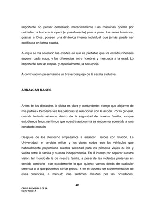 CRISIS PREVISIBLE DE LA
EDAD ADULTA
481
importante no pensar demasiado mecánicamente. Las máquinas operan por
unidades. la burocracia opera (supuestamente) paso a paso. Los seres humanos,
gracias a Dios, poseen una dinámica interna individual que jamás puede ser
codificada en forma exacta.
Aunque se ha señalado las edades en que es probable que los estadounidenses
superen cada etapa, y las diferencias entre hombres y mesurada a la edad. Lo
importante son las etapas, y especialmente, la secuencia.
A continuación presentamos un breve bosquejo de la escala evolutiva.
ARRANCAR RAICES
Antes de los dieciocho, la divisa es clara y contundente; «tengo que alejarme de
mis padres» Pero rara vez las palabras se relacionan con la acción. Por lo general,
cuando todavía estamos dentro de la seguridad de nuestra familia, aunque
estudiemos lejos, sentimos que nuestra autonomía se encuentra sometida a una
constante erosión.
Después de los dieciocho empezamos a arrancar raíces con fruición. La
Universidad, el servicio militar y los viajes cortos son los vehículos que
habitualmente proporciona nuestra sociedad para los primeros viajes de ida y
vuelta entre la familia y nuestra independencia. En el intento por separar nuestra
visión del mundo de la de nuestra familia, a pesar de las violentas protestas en
sentido contrario «se exactamente lo que quiero» vamos detrás de cualquier
creencia a la que podemos llamar propia. Y en el proceso de experimentación de
esas creencias, a menudo nos sentimos atraídos por las novedades,
 