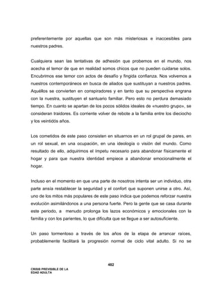 CRISIS PREVISIBLE DE LA
EDAD ADULTA
482
preferentemente por aquellas que son más misteriosas e inaccesibles para
nuestros padres.
Cualquiera sean las tentativas de adhesión que probemos en el mundo, nos
acecha el temor de que en realidad somos chicos que no pueden cuidarse solos.
Encubrimos ese temor con actos de desafío y fingida confianza. Nos volvemos a
nuestros contemporáneos en busca de aliados que sustituyan a nuestros padres.
Aquéllos se convierten en conspiradores y en tanto que su perspectiva engrana
con la nuestra, sustituyen el santuario familiar. Pero esto no perdura demasiado
tiempo. En cuanto se apartan de los pocos sólidos ideales de «nuestro grupo», se
consideran traidores. Es corriente volver de rebote a la familia entre los dieciocho
y los veintidós años.
Los cometidos de este paso consisten en situarnos en un rol grupal de pares, en
un rol sexual, en una ocupación, en una ideología o visión del mundo. Como
resultado de ello, adquirimos el ímpetu necesario para abandonar físicamente el
hogar y para que nuestra identidad empiece a abandonar emocionalmente el
hogar.
Incluso en el momento en que una parte de nosotros intenta ser un individuo, otra
parte ansía restablecer la seguridad y el confort que suponen unirse a otro. Así,
uno de los mitos más populares de este paso indica que podemos reforzar nuestra
evolución asimilándonos a una persona fuerte. Pero la gente que se casa durante
este periodo, a menudo prolonga los lazos económicos y emocionales con la
familia y con los parientes, lo que dificulta que se llegue a ser autosuficiente.
Un paso tormentoso a través de los años de la etapa de arrancar raíces,
probablemente facilitará la progresión normal de ciclo vital adulto. Si no se
 