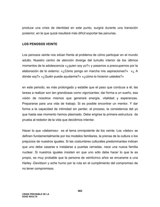 CRISIS PREVISIBLE DE LA
EDAD ADULTA
483
produce una crisis de identidad en este punto, surgirá durante una transición
posterior, en la que quizá resultará más difícil soportar las penurias.
LOS PENOSOS VEINTE
Los penosos veinte nos sitúan frente al problema de cómo participar en el mundo
adulto. Nuestro centro de atención diverge del tumulto interior de los últimos
momentos de la adolescencia «¿quien soy yo?» y pasamos a preocuparnos por la
elaboración de lo externo: «¿Cómo pongo en marcha mis aspiraciones?» «¿ A
dónde voy?» «¿Quién puede ayudarme?» «¿cómo lo hicieron ustedes?»
en este periodo, es más prolongado y estable que el paso que conduce a él, las
tareas a realizar son tan grandiosas como vigorizantes: dar forma a un sueño, esa
visión de nosotros mismos que generará energía, vitalidad y esperanzas.
Prepararse para una vida de trabajo. Si es posible encontrar un mentor. Y dar
forma a la capacidad de intimidad sin perder, el proceso, la consistencia del yo
que hasta ese momento hemos plasmado. Debe erigirse la primera estructura de
prueba al rededor de la vida que decidimos intentar.
Hacer lo que «debemos« es el tema omnipotente de los veinte. Los «debo» se
definen fundamentalmente por los modelos familiares, la prensa de la cultura o los
prejuicios de nuestros iguales. Si las costumbres culturales predominantes indican
que uno debe casarse e instalarse a puertas cerradas, nace una nueva familia
nuclear. Si nuestros iguales insisten en que uno sólo debe hacer lo que le es
propio, es muy probable que la persona de veinticinco años se encarame a una
Harley -Davidson y eche humo por la ruta en el cumplimiento del compromiso de
no tener compromisos.
 