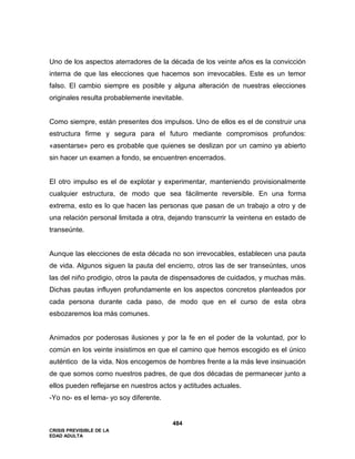 CRISIS PREVISIBLE DE LA
EDAD ADULTA
484
Uno de los aspectos aterradores de la década de los veinte años es la convicción
interna de que las elecciones que hacemos son irrevocables. Este es un temor
falso. El cambio siempre es posible y alguna alteración de nuestras elecciones
originales resulta probablemente inevitable.
Como siempre, están presentes dos impulsos. Uno de ellos es el de construir una
estructura firme y segura para el futuro mediante compromisos profundos:
«asentarse» pero es probable que quienes se deslizan por un camino ya abierto
sin hacer un examen a fondo, se encuentren encerrados.
El otro impulso es el de explotar y experimentar, manteniendo provisionalmente
cualquier estructura, de modo que sea fácilmente reversible. En una forma
extrema, esto es lo que hacen las personas que pasan de un trabajo a otro y de
una relación personal limitada a otra, dejando transcurrir la veintena en estado de
transeúnte.
Aunque las elecciones de esta década no son irrevocables, establecen una pauta
de vida. Algunos siguen la pauta del encierro, otros las de ser transeúntes, unos
las del niño prodigio, otros la pauta de dispensadores de cuidados, y muchas más.
Dichas pautas influyen profundamente en los aspectos concretos planteados por
cada persona durante cada paso, de modo que en el curso de esta obra
esbozaremos loa más comunes.
Animados por poderosas ilusiones y por la fe en el poder de la voluntad, por lo
común en los veinte insistimos en que el camino que hemos escogido es el único
auténtico de la vida. Nos encogemos de hombres frente a la más leve insinuación
de que somos como nuestros padres, de que dos décadas de permanecer junto a
ellos pueden reflejarse en nuestros actos y actitudes actuales.
-Yo no- es el lema- yo soy diferente.
 