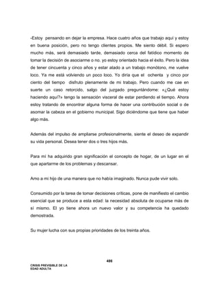 CRISIS PREVISIBLE DE LA
EDAD ADULTA
486
-Estoy pensando en dejar la empresa. Hace cuatro años que trabajo aquí y estoy
en buena posición, pero no tengo clientes propios. Me siento débil. Si espero
mucho más, será demasiado tarde, demasiado cerca del fatídico momento de
tomar la decisión de asociarme o no. yo estoy orientado hacia el éxito. Pero la idea
de tener cincuenta y cinco años y estar atado a un trabajo monótono, me vuelve
loco. Ya me está volviendo un poco loco. Yo diría que el ochenta y cinco por
ciento del tiempo disfruto plenamente de mi trabajo. Pero cuando me cae en
suerte un caso retorcido, salgo del juzgado preguntándome: «¿Qué estoy
haciendo aquí?» tengo la sensación visceral de estar perdiendo el tiempo. Ahora
estoy tratando de encontrar alguna forma de hacer una contribución social o de
asomar la cabeza en el gobierno municipal. Sigo diciéndome que tiene que haber
algo más.
Además del impulso de ampliarse profesionalmente, siente el deseo de expandir
su vida personal. Desea tener dos o tres hijos más.
Para mí ha adquirido gran significación el concepto de hogar, de un lugar en el
que apartarme de los problemas y descansar.
Amo a mi hijo de una manera que no había imaginado. Nunca pude vivir solo.
Consumido por la tarea de tomar decisiones críticas, pone de manifiesto el cambio
esencial que se produce a esta edad: la necesidad absoluta de ocuparse más de
sí mismo. El yo tiene ahora un nuevo valor y su competencia ha quedado
demostrada.
Su mujer lucha con sus propias prioridades de los treinta años.
 