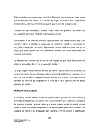 CRISIS PREVISIBLE DE LA
EDAD ADULTA
487
Quiere estudiar pero desea tener más hijos. Si decide quedarse en su casa, quiere
que él dedique más tiempo a la familia en lugar de ampliar los compromisos
profesionales. A la vez, él manifiesta que lo que espera de su esposa es:
Quisiera no ser molestado. Parece cruel, pero me gustaría no tener que
preocuparme por lo que hará ella la semana que viene.
Por tal razón le he dicho en diversas oportunidades que debería hacer algo . por
ejemplo, volver a estudiar y graduarse de asistente social, o licenciarse en
geografía, o cualquier otra cosa. Algo que le permita realizarse para que yo no
tenga que preocuparme por sus problemas. Quiero que tome decisiones con
respecto a sí misma.
La dificultad del consejo que se le da a la esposa es que tiene como punto de
origen la comodidad de él y no la evolución de ella.
La mujer capta inmediatamente la falta de interés: está tratando de quitársela de
encima. Al mismo tiempo, él niega a ella la misma libertad de ser «egoísta« en la
toma de una decisión independiente para ampliar sus propios horizontes. Ambos
perciben la carencia de reciprocidad. Y esto es lo que significa para la pareja
alcanzar los treinta.
ARRAIGO Y EXPANSION
A principios de los treinta la vida se vuelve menos provisional, más racional y
ordenada. Empezamos a instalarnos en el pleno sentido de la palabra. La mayoría
de nosotros empieza a echar raíces y a lanzar nuevos brotes. La gente compra
casas y toma con mucha seguridad lo de escalar posiciones en su carrera. En
especial los hombres se preocupan por «lograrlo«. Por lo general la satisfacción
 