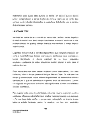 CRISIS PREVISIBLE DE LA
EDAD ADULTA
488
matrimonial rueda cuesta abajo durante los treinta ( en caso de quienes siguen
juntos) comparada con la pareja de elevadas miras y valores de los veinte. Esto
coincide con la reducida vida social de la pareja fuera de la familia y de la atención
de la crianza de los hijos.
LA DECADA TOPE
Mediados los treinta nos encontramos en un cruce de caminos. Hemos llegado a
la mitad de muestra ruta. Pero aunque nos estamos acercando a la flor de la vida,
ya empezamos a ver que hay un lugar en el que ésta concluye. El tiempo empieza
a atenazarnos.
La pérdida de la juventud, la pérdida del poder físico que siempre hemos dado por
obvio, la marchita firmeza de roles estereotipados con los que hasta entonces nos
hemos identificado, el dilema espiritual de no tener respuestas
absolutas….cualquiera de estas situaciones pueden otorgar a este paso el
carácter de crisis.
Estos pensamientos se abren paso en la década que va de los treinta y cinco a los
cuarenta y cinco a la que podemos designar Década Tope. Es una época de
riesgos y oportunidades. Todos tenemos la posibilidad de reelaborar la estrecha
identidad por la que nos definimos en la primera mitad de nuestra vida. Quienes
son capaces de aprovechar al máximo esta oportunidad, sufrirán una verdadera
crisis de autenticidad.
Para superar esta crisis de autenticidad, debemos volver a examinar nuestros
objetivos y reflexionar sobre la forma de emplear nuestros recursos en lo sucesivo.
«¿Por qué hago todo esto?», «¿en qué creo realmente?». no importa lo que
hallamos estado haciendo, partes de nosotros que han sido suprimidas
 