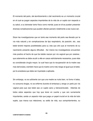 63
COMPORTAMIENTO HUMANO
El momento del parto, del alumbramiento o del nacimiento es un momento crucial
en el cual se juegan aspectos importantes de la vida de un sujeto con respecto a
su salud, a su bienestar tanto físico como mental, pues en él se pueden presentar
diversas complicaciones que pueden afectar parcial o totalmente a ese nuevo ser.
Dicen las investigaciones que en tanto ese momento del parto sea llevado por la
vía más natural y sin complicaciones de tipo respiratorio, de posición, etc., ese
bebé tendrá mejores posibilidades para su vida que otro que al momento de su
nacimiento presente alguna dificultad. Así mismo los investigadores encuentran
más positivo el hecho de que los bebés nazcan por vía vaginal que por cesárea ;
que solamente se debe acudir a ella en casos estrictamente necesarios, pues ésta
es considerada cirugía mayor, la cual hace que la recuperación de la madre sea
mas demorada y también hace que la madre corra más riesgo al igual que el bebé,
por la anestesia que debe ser inyectada o aplicada.
Sin embargo, no es suficiente con que una madre se nutra bien, no fume ni beba,
no consuma drogas, no se enferme durante el embarazo y tenga un parto por vía
vaginal para que ese bebé sea un sujeto sano y bienaventurado. Además de
todos estos aspectos que hay que tener en cuenta y que son sumamente
importantes, existe un aspecto más que juega un papel crucial en la vida de todo
sujeto, que marca sus relaciones, su estilo de vida, sus comportamientos, su
 