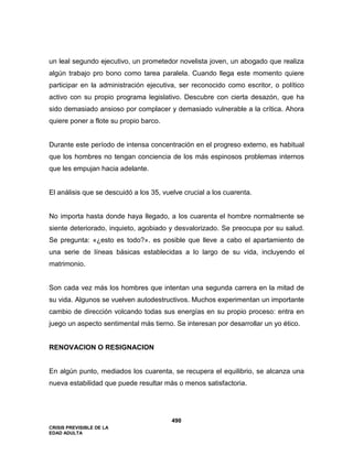 CRISIS PREVISIBLE DE LA
EDAD ADULTA
490
un leal segundo ejecutivo, un prometedor novelista joven, un abogado que realiza
algún trabajo pro bono como tarea paralela. Cuando llega este momento quiere
participar en la administración ejecutiva, ser reconocido como escritor, o político
activo con su propio programa legislativo. Descubre con cierta desazón, que ha
sido demasiado ansioso por complacer y demasiado vulnerable a la crítica. Ahora
quiere poner a flote su propio barco.
Durante este período de intensa concentración en el progreso externo, es habitual
que los hombres no tengan conciencia de los más espinosos problemas internos
que les empujan hacia adelante.
El análisis que se descuidó a los 35, vuelve crucial a los cuarenta.
No importa hasta donde haya llegado, a los cuarenta el hombre normalmente se
siente deteriorado, inquieto, agobiado y desvalorizado. Se preocupa por su salud.
Se pregunta: «¿esto es todo?». es posible que lleve a cabo el apartamiento de
una serie de líneas básicas establecidas a lo largo de su vida, incluyendo el
matrimonio.
Son cada vez más los hombres que intentan una segunda carrera en la mitad de
su vida. Algunos se vuelven autodestructivos. Muchos experimentan un importante
cambio de dirección volcando todas sus energías en su propio proceso: entra en
juego un aspecto sentimental más tierno. Se interesan por desarrollar un yo ético.
RENOVACION O RESIGNACION
En algún punto, mediados los cuarenta, se recupera el equilibrio, se alcanza una
nueva estabilidad que puede resultar más o menos satisfactoria.
 
