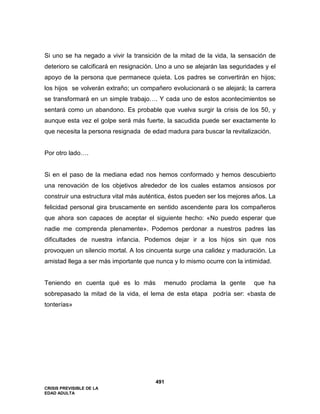 CRISIS PREVISIBLE DE LA
EDAD ADULTA
491
Si uno se ha negado a vivir la transición de la mitad de la vida, la sensación de
deterioro se calcificará en resignación. Uno a uno se alejarán las seguridades y el
apoyo de la persona que permanece quieta. Los padres se convertirán en hijos;
los hijos se volverán extraño; un compañero evolucionará o se alejará; la carrera
se transformará en un simple trabajo…. Y cada uno de estos acontecimientos se
sentará como un abandono. Es probable que vuelva surgir la crisis de los 50, y
aunque esta vez el golpe será más fuerte, la sacudida puede ser exactamente lo
que necesita la persona resignada de edad madura para buscar la revitalización.
Por otro lado….
Si en el paso de la mediana edad nos hemos conformado y hemos descubierto
una renovación de los objetivos alrededor de los cuales estamos ansiosos por
construir una estructura vital más auténtica, éstos pueden ser los mejores años. La
felicidad personal gira bruscamente en sentido ascendente para los compañeros
que ahora son capaces de aceptar el siguiente hecho: «No puedo esperar que
nadie me comprenda plenamente». Podemos perdonar a nuestros padres las
dificultades de nuestra infancia. Podemos dejar ir a los hijos sin que nos
provoquen un silencio mortal. A los cincuenta surge una calidez y maduración. La
amistad llega a ser más importante que nunca y lo mismo ocurre con la intimidad.
Teniendo en cuenta qué es lo más menudo proclama la gente que ha
sobrepasado la mitad de la vida, el lema de esta etapa podría ser: «basta de
tonterías»
 