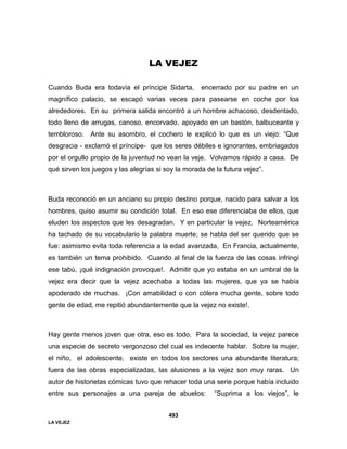 LA VEJEZ
493
LA VEJEZ
Cuando Buda era todavía el príncipe Sidarta, encerrado por su padre en un
magnífico palacio, se escapó varias veces para pasearse en coche por loa
alrededores. En su primera salida encontró a un hombre achacoso, desdentado,
todo lleno de arrugas, canoso, encorvado, apoyado en un bastón, balbuceante y
tembloroso. Ante su asombro, el cochero le explicó lo que es un viejo: “Que
desgracia - exclamó el príncipe- que los seres débiles e ignorantes, embriagados
por el orgullo propio de la juventud no vean la veje. Volvamos rápido a casa. De
qué sirven los juegos y las alegrías si soy la morada de la futura vejez”.
Buda reconoció en un anciano su propio destino porque, nacido para salvar a los
hombres, quiso asumir su condición total. En eso ese diferenciaba de ellos, que
eluden los aspectos que les desagradan. Y en particular la vejez. Norteamérica
ha tachado de su vocabulario la palabra muerte; se habla del ser querido que se
fue: asimismo evita toda referencia a la edad avanzada, En Francia, actualmente,
es también un tema prohibido. Cuando al final de la fuerza de las cosas infringí
ese tabú, ¡qué indignación provoque!. Admitir que yo estaba en un umbral de la
vejez era decir que la vejez acechaba a todas las mujeres, que ya se había
apoderado de muchas. ¡Con amabilidad o con cólera mucha gente, sobre todo
gente de edad, me repitió abundantemente que la vejez no existe!.
Hay gente menos joven que otra, eso es todo. Para la sociedad, la vejez parece
una especie de secreto vergonzoso del cual es indecente hablar. Sobre la mujer,
el niño, el adolescente, existe en todos los sectores una abundante literatura;
fuera de las obras especializadas, las alusiones a la vejez son muy raras. Un
autor de historietas cómicas tuvo que rehacer toda una serie porque había incluido
entre sus personajes a una pareja de abuelos: “Suprima a los viejos”, le
 