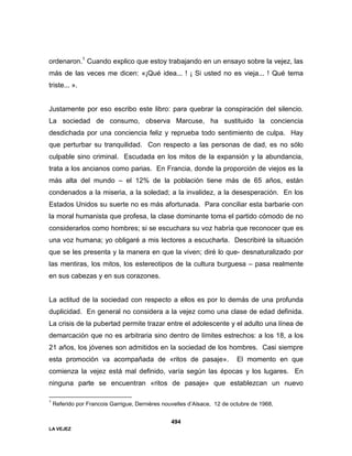 LA VEJEZ
494
ordenaron.1
Cuando explico que estoy trabajando en un ensayo sobre la vejez, las
más de las veces me dicen: «¡Qué idea... ! ¡ Si usted no es vieja... ! Qué tema
triste... ».
Justamente por eso escribo este libro: para quebrar la conspiración del silencio.
La sociedad de consumo, observa Marcuse, ha sustituido la conciencia
desdichada por una conciencia feliz y reprueba todo sentimiento de culpa. Hay
que perturbar su tranquilidad. Con respecto a las personas de dad, es no sólo
culpable sino criminal. Escudada en los mitos de la expansión y la abundancia,
trata a los ancianos como parias. En Francia, donde la proporción de viejos es la
más alta del mundo – el 12% de la población tiene más de 65 años, están
condenados a la miseria, a la soledad; a la invalidez, a la desesperación. En los
Estados Unidos su suerte no es más afortunada. Para conciliar esta barbarie con
la moral humanista que profesa, la clase dominante toma el partido cómodo de no
considerarlos como hombres; si se escuchara su voz habría que reconocer que es
una voz humana; yo obligaré a mis lectores a escucharla. Describiré la situación
que se les presenta y la manera en que la viven; diré lo que- desnaturalizado por
las mentiras, los mitos, los estereotipos de la cultura burguesa – pasa realmente
en sus cabezas y en sus corazones.
La actitud de la sociedad con respecto a ellos es por lo demás de una profunda
duplicidad. En general no considera a la vejez como una clase de edad definida.
La crisis de la pubertad permite trazar entre el adolescente y el adulto una línea de
demarcación que no es arbitraria sino dentro de límites estrechos: a los 18, a los
21 años, los jóvenes son admitidos en la sociedad de los hombres. Casi siempre
esta promoción va acompañada de «ritos de pasaje». El momento en que
comienza la vejez está mal definido, varía según las épocas y los lugares. En
ninguna parte se encuentran «ritos de pasaje» que establezcan un nuevo
1
Referido por Francois Garrigue, Dernières nouvelles d’Alsace, 12 de octubre de 1968,
 
