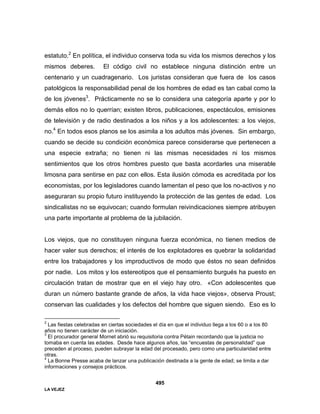 LA VEJEZ
495
estatuto.2
En política, el individuo conserva toda su vida los mismos derechos y los
mismos deberes. El código civil no establece ninguna distinción entre un
centenario y un cuadragenario. Los juristas consideran que fuera de los casos
patológicos la responsabilidad penal de los hombres de edad es tan cabal como la
de los jóvenes3
. Prácticamente no se lo considera una categoría aparte y por lo
demás ellos no lo querrían; existen libros, publicaciones, espectáculos, emisiones
de televisión y de radio destinados a los niños y a los adolescentes: a los viejos,
no.4
En todos esos planos se los asimila a los adultos más jóvenes. Sin embargo,
cuando se decide su condición económica parece considerarse que pertenecen a
una especie extraña; no tienen ni las mismas necesidades ni los mismos
sentimientos que los otros hombres puesto que basta acordarles una miserable
limosna para sentirse en paz con ellos. Esta ilusión cómoda es acreditada por los
economistas, por los legisladores cuando lamentan el peso que los no-activos y no
aseguraran su propio futuro instituyendo la protección de las gentes de edad. Los
sindicalistas no se equivocan; cuando formulan reivindicaciones siempre atribuyen
una parte importante al problema de la jubilación.
Los viejos, que no constituyen ninguna fuerza económica, no tienen medios de
hacer valer sus derechos; el interés de los explotadores es quebrar la solidaridad
entre los trabajadores y los improductivos de modo que éstos no sean definidos
por nadie. Los mitos y los estereotipos que el pensamiento burgués ha puesto en
circulación tratan de mostrar que en el viejo hay otro. «Con adolescentes que
duran un número bastante grande de años, la vida hace viejos», observa Proust;
conservan las cualidades y los defectos del hombre que siguen siendo. Eso es lo
2
Las fiestas celebradas en ciertas sociedades el día en que el individuo llega a los 60 o a los 80
años no tienen carácter de un iniciación.
3
El procurador general Mornet abrió su requisitoria contra Pétain recordando que la justicia no
tomaba en cuenta las edades. Desde hace algunos años, las “encuestas de personalidad” que
preceden al proceso, pueden subrayar la edad del procesado, pero como una particularidad entre
otras.
4
La Bonne Presse acaba de lanzar una publicación destinada a la gente de edad; se limita a dar
informaciones y consejos prácticos.
 