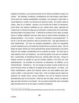 LA VEJEZ
497
Llegado el momento, y ya al irse acercando, por lo común se prefiere la vejez a la
muerte. Sin embargo, a distancia, consideramos con más lucidez a esta última.
Forma parte de nuestras posibilidades inmediatas, nos amenaza a toda edad, a
veces llegamos a rozarla; con frecuencia le tenemos miedo. En cambio nadie sé
vuelve viejo en un instante: jóvenes o en la fuerza de la edad, no pensamos,
como Buda, que estamos habitados ya por nuestra futura vejez, separada de
nosotros por un tiempo tan largo que se confunde a nuestros ojos con la eternidad,
ese futuro lejano nos parece irreal. Y además los muertos no son nada, se puede
sentir un vértigo metafísico ante esa nada, pero en cierta manera tranquiliza, no
plantea problema. «Ya no seré»: conservo mi identidad en esa desaparición5
. A
los 20, a los 40 años pensarme vieja es pensarme otra. Hay algo aterrador en
toda metamorfosis. De niña me quedaba estupefacta y hasta me angustiaba
cuando imaginaba que un día había de transformarme en persona mayor. Pero el
deseo de seguir siendo uno mismo generalmente queda compensado a esa tierna
edad por las ventajas considerables de la condición de adulto. En tanto que la
vejez aparece como una desgracia: aun entre las gentes a las que se considera
bien conservadas, la decadencia física que entraña salta a los ojos. Porque la
especie humana es aquella en que los cambios debidos a los años son más
espectaculares: los animales se consumen, se descarnan, se debilitan, no se
metamorfosean. Nosotros sí. Se nos encoge el corazón cuando al lado de una
joven hermosa vemos su reflejo en el espejo de los años futuros: su madre. Los
indios nambikwaras, cuenta Lévi Strauss, tienen una sola palabra para decir
«joven y bello» y otra para decir «viejo y feo». Ante la imagen que los viejos nos
proponen de nuestro futuro, somos incrédulos; una voz en nosotros murmura
absurdamente que no nos ocurrirá. Antes de que nos caiga encima, la vejez es
algo que sólo concierne a los demás. Así se puede comprender que la sociedad
logre disuadirnos de ver en los viejos a nuestros semejantes.
5
Con mayor razón, esa identidad está garantizada para quienes creen tener un alma inmortal.
 