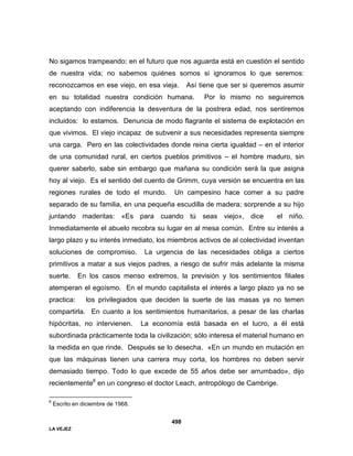 LA VEJEZ
498
No sigamos trampeando; en el futuro que nos aguarda está en cuestión el sentido
de nuestra vida; no sabemos quiénes somos si ignoramos lo que seremos:
reconozcamos en ese viejo, en esa vieja. Así tiene que ser si queremos asumir
en su totalidad nuestra condición humana. Por lo mismo no seguiremos
aceptando con indiferencia la desventura de la postrera edad, nos sentiremos
incluidos: lo estamos. Denuncia de modo flagrante el sistema de explotación en
que vivimos. El viejo incapaz de subvenir a sus necesidades representa siempre
una carga. Pero en las colectividades donde reina cierta igualdad – en el interior
de una comunidad rural, en ciertos pueblos primitivos – el hombre maduro, sin
querer saberlo, sabe sin embargo que mañana su condición será la que asigna
hoy al viejo. Es el sentido del cuento de Grimm, cuya versión se encuentra en las
regiones rurales de todo el mundo. Un campesino hace comer a su padre
separado de su familia, en una pequeña escudilla de madera; sorprende a su hijo
juntando maderitas: «Es para cuando tú seas viejo», dice el niño.
Inmediatamente el abuelo recobra su lugar en al mesa común. Entre su interés a
largo plazo y su interés inmediato, los miembros activos de al colectividad inventan
soluciones de compromiso. La urgencia de las necesidades obliga a ciertos
primitivos a matar a sus viejos padres, a riesgo de sufrir más adelante la misma
suerte. En los casos menso extremos, la previsión y los sentimientos filiales
atemperan el egoísmo. En el mundo capitalista el interés a largo plazo ya no se
practica: los privilegiados que deciden la suerte de las masas ya no temen
compartirla. En cuanto a los sentimientos humanitarios, a pesar de las charlas
hipócritas, no intervienen. La economía está basada en el lucro, a él está
subordinada prácticamente toda la civilización; sólo interesa el material humano en
la medida en que rinde. Después se lo desecha. «En un mundo en mutación en
que las máquinas tienen una carrera muy corta, los hombres no deben servir
demasiado tiempo. Todo lo que excede de 55 años debe ser arrumbado», dijo
recientemente6
en un congreso el doctor Leach, antropólogo de Cambrige.
6
Escrito en diciembre de 1968.
 