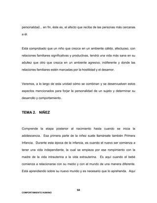 64
COMPORTAMIENTO HUMANO
personalidad... en fin, éste es, el afecto que reciba de las personas más cercanas
a él.
Está comprobado que un niño que crezca en un ambiente cálido, afectuoso, con
relaciones familiares significativas y productivas, tendrá una vida más sana en su
adultez que otro que crezca en un ambiente agresivo, indiferente y donde las
relaciones familiares estén marcadas por la hostilidad y el desamor.
Veremos, a lo largo de esta unidad cómo se combinan y se desenvuelven estos
aspectos mencionados para forjar la personalidad de un sujeto y determinar su
desarrollo y comportamiento.
TEMA 2. NIÑEZ
Comprende la etapa posterior al nacimiento hasta cuando se inicia la
adolescencia. Esa primera parte de la niñez suele llamársele también Primera
Infancia. Durante esta época de la infancia, es cuando el nuevo ser comienza a
tener una vida independiente, la cual se empieza por ese rompimiento con la
madre de la vida intrauterina a la vida extrauterina. Es aquí cuando el bebé
comienza a relacionarse con su medio y con el mundo de una manera diferente.
Está aprendiendo sobre su nuevo mundo y es necesario que lo aprehenda. Aquí
 