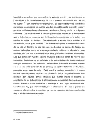 LA VEJEZ
499
La palabra «arrumbar» expresa muy bien lo que quiere decir. Nos cuentan que la
jubilación es la época de la libertad y del ocio; los poetas han alabado «las delicias
del puerto» 7
. Son mentiras desvergonzadas. La sociedad impone a la inmensa
mayoría de los ancianos un nivel de vida tan miserable que la expresión «viejo y
pobre» constituye casi unos pleonasmos; a la inversa, la mayoría de los indigentes
son viejos. Los ocios no abren al jubilado posibilidades nuevas; en el momento en
que el individuo se encuentra por fin liberado de coacciones, se le quitan los
medios de utilizar su libertad. Está condenado a vegetar en la soledad y el
aburrimiento, es un puro desecho. Que durante los quince o veinte últimos años
de su vida un hombre no sea más que un desecho es prueba del fracaso de
nuestra civilización; esta prueba nos angustiaría si consideramos a los viejos como
hombres, con una vida humana detrás de ellos, y no como cadáveres ambulantes.
Los que denuncian nuestro sistema mutilante deberían poner de relieve este
escándalo. Concentrando los esfuerzos en la suerte de los más desheredados se
consigue conmover a una sociedad. Para demoler el sistema de castas, Gandhi
se concentró en la condición de los parias; para destruir la familia feudal, China
comunista emancipó a la mujer. Exigir que los hombres sigan siendo hombres
durante su edad postrera implicará una conmoción radical. Imposible obtener este
resultado con algunas formas limitadas que dejaran intacto el sistema; la
explotación de los trabajadores, la atomización de la sociedad, la miseria de una
cultura reservada a un mandarinado concluye en esa vejez deshumanizada.
Muestran que hay que retomarlo todo, desde el comienzo. Por eso se guarda tan
cuidadoso silencio sobre la cuestión; por eso es necesario quebrar ese silencio.
Pido a mis lectores que me ayuden.
7
La expresión es de Racan.
 