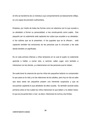 65
COMPORTAMIENTO HUMANO
el niño se transforma de un individuo cuyo comportamiento es básicamente reflejo,
en uno capaz de previsión rudimentaria.
Empieza, por medio de todas las formas como se relaciona con lo que sucede a
su alrededor a formar su personalidad, a irse construyendo como sujeto. Ese
pequeño ser no solamente está captando los ruidos que suceden a su alrededor,
ni los colores que se le presentan, ni los juguetes que se le ofrecen ; está
captando también las emociones de las personas que lo circundan y les está
dando también un significado.
Es en esta primera infancia y niñez temprana en la cual el sujeto no solamente
aprende a hablar, a comer solo, a caminar, saltar, jugar, sino también a
interactuar con los demás, y a relacionarse con las personas que le rodean.
Se suele tener la creencia de que los niños tan pequeños todavía no comprenden
lo que pasa en la vida y en las relaciones de los adultos, pero hoy en día se sabe
que esos seres tan pequeños poseen una tremenda suspicacia y que se
encuentran captando lo que alrededor de ellos sucede. Es también durante estos
primeros años en los cuales los niños interiorizan lo que deben y no deben hacer,
lo que se encuentra bien o mal ; es decir, interiorizan la norma y los límites.
 