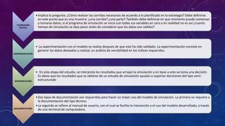 PLANEACIÓN
TÁCTICA
•Implica la pregunta: ¿Cómo realizar las corridas necesarias de acuerdo a lo planificado en la estrategia? Debe definirse
en este punto que es una muestra: ¿una corrida? ¿una parte? También debe definirse en que momento puede comenzar
a tomarse datos; si el programa de simulación se inicia con todas sus variables en cero y en realidad no es así ¿cuanto
tiempo de simulación se deja pasar antes de considerar que los datos son validos?
EXPERIMENTACIÓN
• La experimentación con el modelo se realiza después de que este ha sido validado. La experimentación consiste en
generar los datos deseados y realizar un análisis de sensibilidad en los índices requeridos.
INTERPRETACIÓN
• En esta etapa del estudio, se interpreta los resultados que arrojan la simulación y en base a esto se toma una decisión.
Es obvio que los resultados que se obtiene de un estudio de simulación ayudan a soportar decisiones del tipo semi-
estructurado
DOCUMENTACIÓN
•Dos tipos de documentación son requeridos para hacer un mejor uso del modelo de simulación. La primera se requiere a
la documentación del tipo técnico.
•La segunda se refiere al manual de usuario, con el cual se facilita la interacción y el uso del modelo desarrollado, a través
de una terminal de computadora.
 