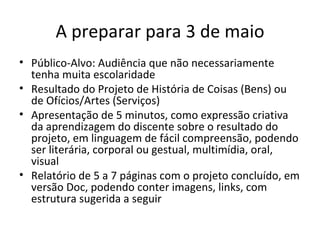 A preparar para 3 de maio
• Público-Alvo: Audiência que não necessariamente
  tenha muita escolaridade
• Resultado do Projeto de História de Coisas (Bens) ou
  de Ofícios/Artes (Serviços)
• Apresentação de 5 minutos, como expressão criativa
  da aprendizagem do discente sobre o resultado do
  projeto, em linguagem de fácil compreensão, podendo
  ser literária, corporal ou gestual, multimídia, oral,
  visual
• Relatório de 5 a 7 páginas com o projeto concluído, em
  versão Doc, podendo conter imagens, links, com
  estrutura sugerida a seguir
 