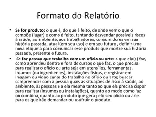 Formato do Relatório
• Se for produto: o que é, do que é feito, de onde vem o que o
  compõe (lugar) e como é feito, tentando desvendar possíveis riscos
  à saúde, ao ambiente, aos trabalhadores, consumidores em sua
  história passada, atual (em seu uso) e em seu futuro , definir uma
  nova etiqueta para comunicar esse produto que mostre sua história
  passada, presente e futura.
• Se for pessoa que trabalha com um ofício ou arte: o que ela(e) faz,
  como aprendeu dentro e fora de cursos o que faz, o que precisa
  para realizar o ofício ou arte seja em utensílios, ferramentas,
  insumos (ou ingredientes), instalações físicas, e registrar em
  imagem ou vídeo cenas do trabalho no ofício ou arte; buscar
  compreender com a pessoa quais as situações de risco à saúde, ao
  ambiente, às pessoas e a ela mesma tanto ao que ela precisa dispor
  para realizar (insumos ou instalações), quanto ao modo como faz
  ou combina, quanto ao produto que gera pelo seu ofício ou arte
  para os que irão demandar ou usufruir o produto.
 