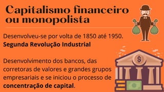 Capitalismo financeiro
ou monopolista
08
Desenvolveu-se por volta de 1850 até 1950.
Segunda Revolução Industrial
Desenvolvimento dos bancos, das
corretoras de valores e grandes grupos
empresariais e se iniciou o processo de
concentração de capital.
 