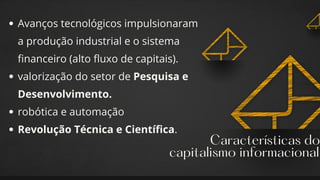 Características do
capitalismo informacional
Avanços tecnológicos impulsionaram
a produção industrial e o sistema
financeiro (alto fluxo de capitais).
valorização do setor de Pesquisa e
Desenvolvimento.
robótica e automação
Revolução Técnica e Científica.
 
