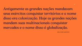14
Antigamente as grandes nações mandavam
seus exércitos conquistar territórios e o nome
disso era colonização. Hoje as grandes nações
mandam suas multinacionais conquistar
mercados e o nome disso é globalização.
MILTON SANTOS
 